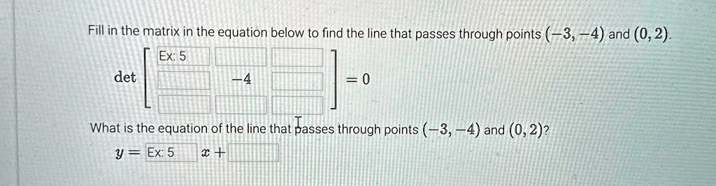 Fill in the matrix in the equation below to find the line that passes through points (-3, -4) and (0, 2).
< b m a t r i x >
 = 0
What is the equation of the line that passes through points (-3, -4) and (0, 2)?
y = x +