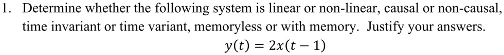 1. Determine whether the following system is linear or non-linear, causal or non-causal, time invariant or time variant, memoryless or with memory. Justify your answers. y(t) = 2x(t - 1)