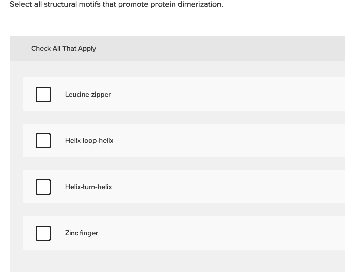 Select all structural motifs that promote protein dimerization.
Check All That Apply
Leucine zipper
Helix-loop-helix
Helix-turn-helix
Zinc finger
