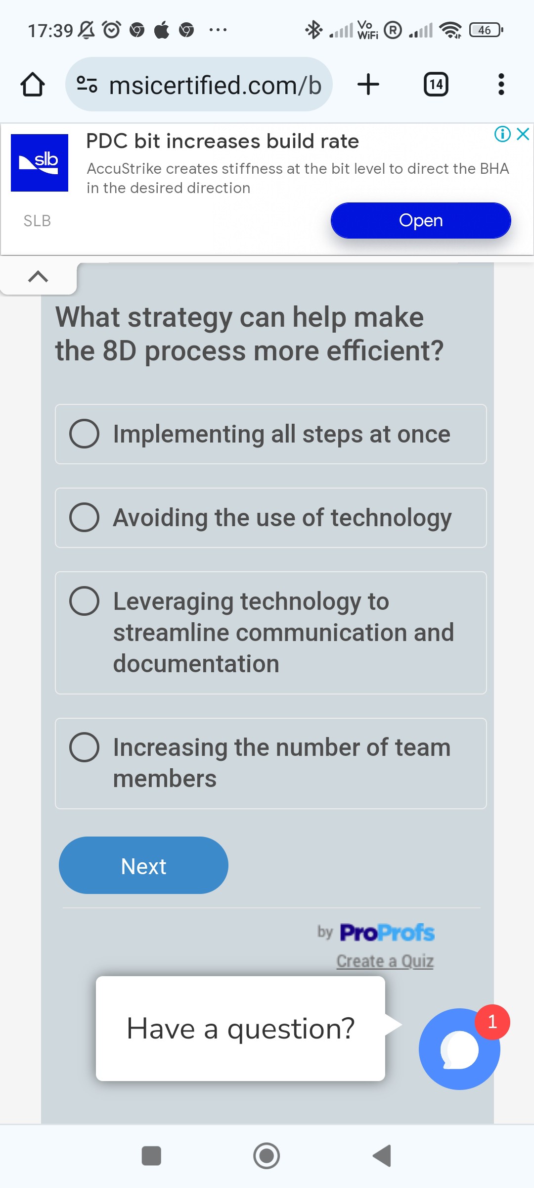 ? ?o- msicertified.com/b +
(14) :
PDC bit increases build rate
(i) ×
sllo
AccuStrike creates stiffness at the bit level to direct the BHA
in the desired direction
SLB
Open
What strategy can help make the 8 D process more efficient?
Implementing all steps at once
Avoiding the use of technology
Leveraging technology to streamline communication and documentation
Increasing the number of team members
Next
ProProfs
Create a Quiz
Have a question?