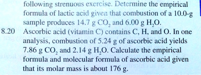 following strenuous exercise. Determine the empirical formula of lactic acid given that combustion of a 10.0-g sample produces 14.7 g CO2 and 6.00 g H2O. Ascorbic acid (vitamin C) contains C, H, and O. In one analysis, combustion of 5.24 g of ascorbic acid yields 7.86 g CO2 and 2.14 g H2O. Calculate the empirical formula and molecular formula of ascorbic acid given that its molar mass is about 176 g.