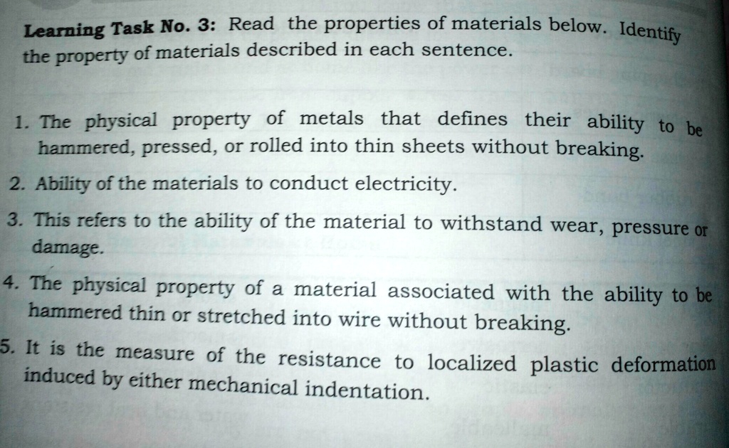 Learning Task No. 3: Read the properties of materials below. Identify
the property of materials described in each sentence.
1. The physical property of metals that defines their ability to be
hammered, pressed, or rolled into thin sheets without breaking.
2. Ability of the materials to conduct electricity.
3. This refers to the ability of the material to withstand wear, pressure or
damage.
4. The physical property of a material associated with the ability to be
hammered thin or stretched into wire without breaking.
5. It is the measure of the resistance to localized plastic deformation
induced by either mechanical indentation.