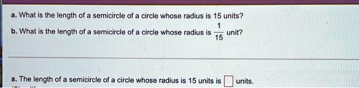 a. What is the length of a semicircle of a circle whose radius is 15 units?
b. What is the length of a semicircle of a circle whose radius is (1)/(15) unit?
a. The length of a semicircle of a circle whose radius is 15 units is  units.