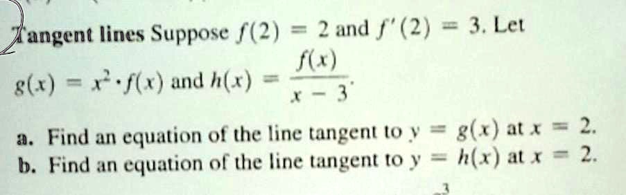 Tangent lines Suppose f(2) = 2 and f'(2) = 3. Let g(x) = x^2 * f(x) and h(x) = f(x) / (x - 3). a. Find an equation of the line tangent to y = g(x) at x = 2. b. Find an equation of the line tangent to y = h(x) at x = 2.