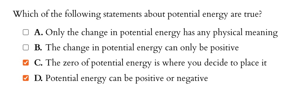 Which of the following statements about potential energy are true?
A. Only the change in potential energy has any physical meaning
B. The change in potential energy can only be positive
C. The zero of potential energy is where you decide to place it
D. Potential energy can be positive or negative