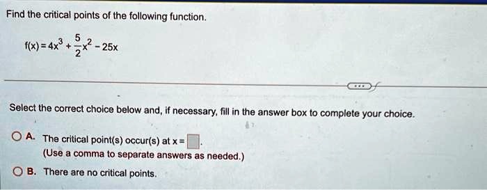 Find the critical points of the following function.

f(x) = 4x^3 + (5)/(2)x^2 - 25x

Select the correct choice below and, if necessary, fill in the answer box to complete your choice.

A. The critical point(s) occur(s) at x = 

(Use a comma to separate answers as needed.)
B. There are no critical points.
