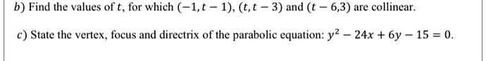 b) Find the values of t, for which (-1, t - 1), (t, t - 3) and (t - 6, 3) are collinear.
c) State the vertex, focus and directrix of the parabolic equation: y^2 - 24x + 6y - 15 = 0.