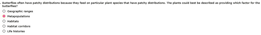 Butterflies often have patchy distributions because they feed on particular plant species that have patchy distributions. The plants could best be described as providing which factor for the butterflies?
Geographic ranges
Metapopulations
Habitats
Habitat corridors
Life histories