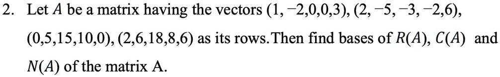 Let A be a matrix having the vectors (1, -2,0,0,3), (2, -5, -3, -2,6), (0,5,15,10,0), (2,6,18,8,6) as its rows. Then find bases of R(A), C(A) and N(A) of the matrix A.