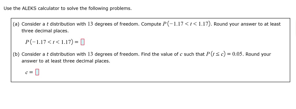 Use the ALEKS calculator to solve the following problems.
(a) Consider a t distribution with 13 degrees of freedom. Compute P(-1.17 < t < 1.17). Round your answer to at least three decimal places.
P(-1.17 < t < 1.17) = 
(b) Consider a t distribution with 13 degrees of freedom. Find the value of c such that P(t ? c) = 0.05. Round your answer to at least three decimal places.
c = 