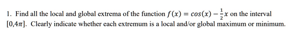 1. Find all the local and global extrema of the function f(x) = cos(x) - 1/2x on the interval [0,4??]. Clearly indicate whether each extremum is a local and/or global maximum or minimum.