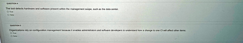 QUESTION 4
The tool detects hardware and software present within the management scope, such as the data center.
O True
O False
QUESTION 5
Organizations rely on configuration management because it enables administrators and software developers to understand how a change to one CI will affect other items.
O True
O False