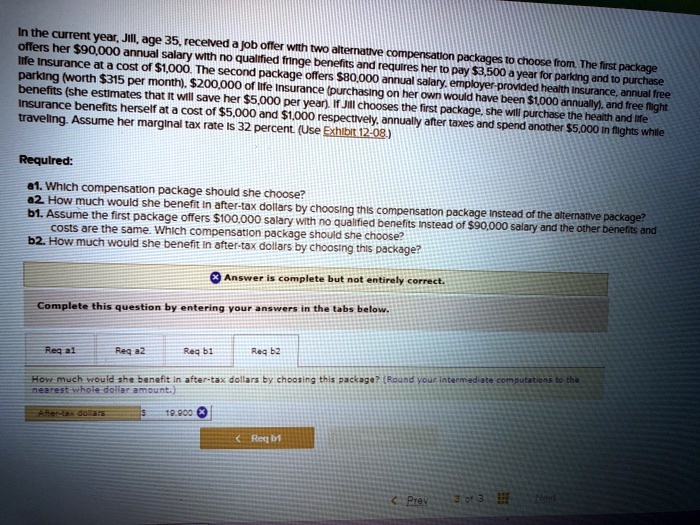 SOLVED: In the current year, Jill,age 35,recelved a job offer with two  alternative compensa offers her 90,000 annual salary with no qualfied frnge  beneffits and requires her to pay3,500 a year for