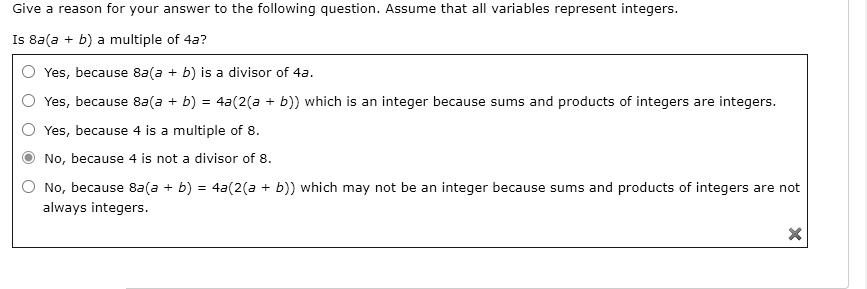 Give a reason for your answer to the following question. Assume that all variables represent integers.
Is 8a(a + b) a multiple of 4a?
Yes, because 8a(a + b) is a divisor of 4a.
Yes, because 8a(a + b) = 4a(2(a + b)) which is an integer because sums and products of integers are integers.
Yes, because 4 is a multiple of 8.
No, because 4 is not a divisor of 8.
No, because 8a(a + b) = 4a(2(a + b)) which may not be an integer because sums and products of integers are not always integers.