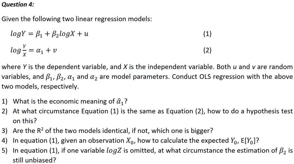 Question 4:
Given the following two linear regression models:
log Y = ?1 + ?2 log X + u    (1)
log (Y / X) = ?1 + v         (2)
where Y is the dependent variable, and X is the independent variable. Both u and v are random variables, and ?1, ?2, ?1 and ?2 are model parameters. Conduct OLS regression with the above two models, respectively.
1) What is the economic meaning of ?1?
2) At what circumstance Equation (1) is the same as Equation (2), how to do a hypothesis test on this?
3) Are the R² of the two models identical, if not, which one is bigger?
4) In equation (1), given an observation X0, how to calculate the expected Y0, E[Y0]?
5) In equation (1), if one variable log Z is omitted, at what circumstance the estimation of ?2 is still unbiased?