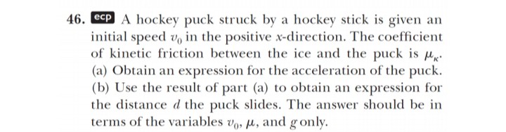 46. ecp A hockey puck struck by a hockey stick is given an initial speed v0 in the positive x-direction. The coefficient of kinetic friction between the ice and the puck is μκ. (a) Obtain an expression for the acceleration of the puck. (b) Use the result of part (a) to obtain an expression for the distance d the puck slides. The answer should be in terms of the variables v0, μ, and g only.
