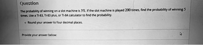 Question
The probability of winning on a slot machine is 3%. If the slot machine is played 200 times, find the probability of winning 5
times. Use a TI-83, TI-83 plus, or TI-84 calculator to find the probability.
• Round your answer to four decimal places.
Provide your answer below.