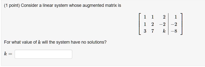 Consider a linear system whose augmented matrix is
[ 1 1 2 | 1
  1 2 -2 | -2
  3 7 k | -8 ]
For what value of k will the system have no solutions?
k =