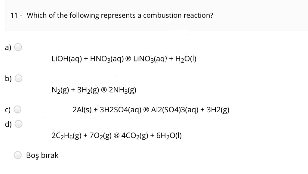 Solved:11 Which Of The Following Represents A Combustion Reaction? A)  Lioh(Aq) Hno3(Aq) = Linoz(Aq� Hzo() B) Nz(G) 3Hz(G) 2Nh3(G) C) 2Ai(S)  3H2So4Aq) Ai2(S04)3(Aq) 3H2(G) D) 2C2Ho(G) 702(G) 4Coz(G) 6Hzo() Bos Birak Solved:11 Which Of The Following Represents A Combustion Reaction? A)  Lioh(Aq) Hno3(Aq) = Linoz(Aq� Hzo() B) Nz(G) 3Hz(G) 2Nh3(G) C) 2Ai(S)  3H2So4Aq) Ai2(S04)3(Aq) 3H2(G) D) 2C2Ho(G) 702(G) 4Coz(G) 6Hzo() Bos Birak