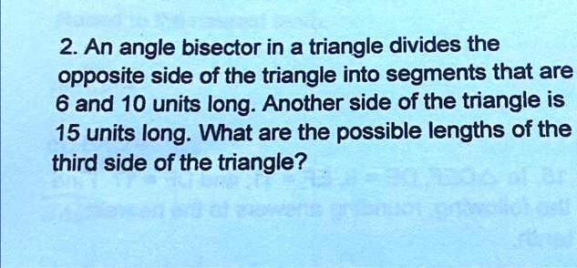 2. An angle bisector in a triangle divides the opposite side of the triangle into segments that are 6 and 10 units long. Another side of the triangle is 15 units long. What are the possible lengths of the third side of the triangle?