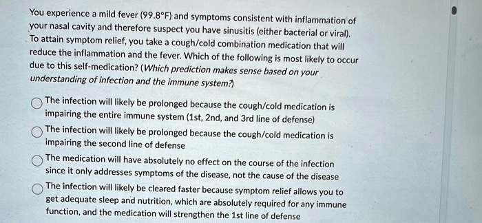You experience a mild fever (99.8°F) and symptoms consistent with inflammation of your nasal cavity and therefore suspect you have sinusitis (either bacterial or viral). To attain symptom relief, you take a cough/cold combination medication that will reduce the inflammation and the fever. Which of the following is most likely to occur due to this self-medication? (Which prediction makes sense based on your understanding of infection and the immune system?)

The infection will likely be prolonged because the cough/cold medication is impairing the entire immune system (1st, 2nd, and 3rd line of defense)
The infection will likely be prolonged because the cough/cold medication is impairing the second line of defense
The medication will have absolutely no effect on the course of the infection since it only addresses symptoms of the disease, not the cause of the disease
The infection will likely be cleared faster because symptom relief allows you to get adequate sleep and nutrition, which are absolutely required for any immune function, and the medication will strengthen the 1st line of defense