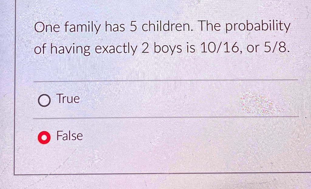 One family has 5 children. The probability of having exactly 2 boys is 10/16, or 5/8.
True
False