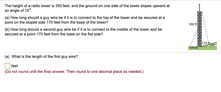 The height of a radio tower is 350 feet, and the ground on one side of the tower slopes upward at an angle of 10°.

(a) How long should a guy wire be if it is to connect to the top of the tower and be secured at a point on the sloped side 170 feet from the base of the tower?

(b) How long should a second guy wire be if it is to connect to the middle of the tower and be secured at a point 170 feet from the base on the flat side?

(a) What is the length of the first guy wire?

feet
(Do not round until the final answer. Then round to one decimal place as needed.)