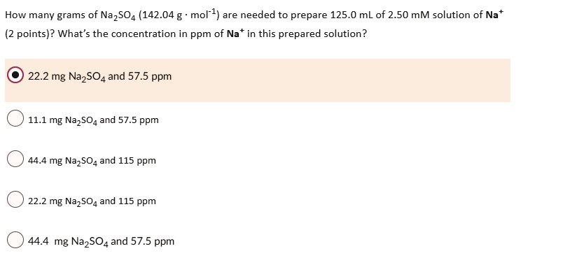 How many grams of Na2SO4 (142.04 g · mol?¹) are needed to prepare 125.0 mL of 2.50 mM solution of Na?
(2 points)? What’s the concentration in ppm of Na? in this prepared solution?
22.2 mg Na2SO4 and 57.5 ppm
11.1 mg Na2SO4 and 57.5 ppm
44.4 mg Na2SO4 and 115 ppm
22.2 mg Na2SO4 and 115 ppm
44.4 mg Na2SO4 and 57.5 ppm
