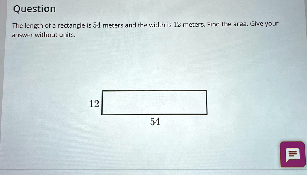 Question
The length of a rectangle is 54 meters and the width is 12 meters. Find the area. Give your
answer without units.
12
54