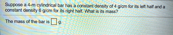 Suppose a 4-m cylindrical bar has a constant density of 4 g/cm for its left half and a constant density 6 g/cm for its right half. What is its mass?
The mass of the bar is g.