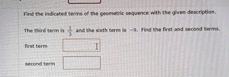Find the indicated terms of the geometric sequence with the given description.

The third term is 1/3 and the sixth term is -9. Find the first and second terms.

first term
second term