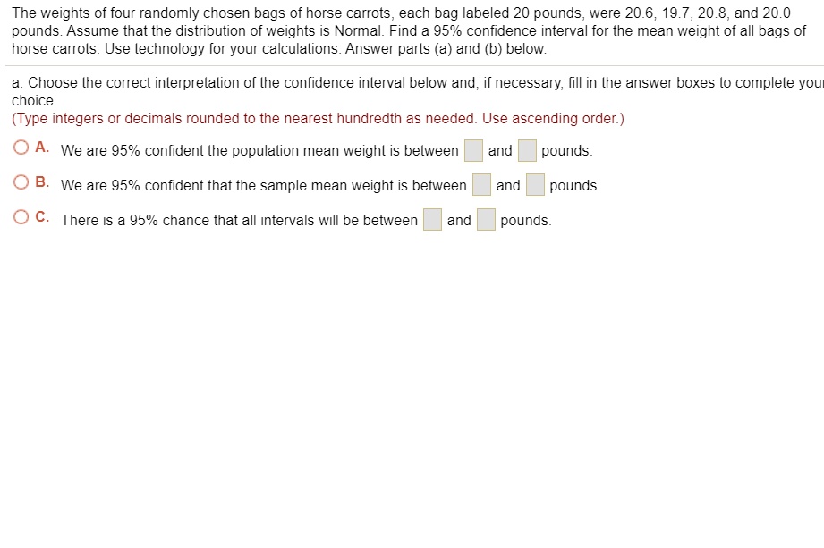 The weights of four randomly chosen bags of horse carrots, each bag labeled 20 pounds, were 20.6, 19.7, 20.8, and 20.0 pounds. Assume that the distribution of weights is Normal. Find a 95% confidence interval for the mean weight of all bags of horse carrots. Use technology for your calculations. Answer parts (a) and (b) below. a. Choose the correct interpretation of the confidence interval below and, if necessary, fill in the answer boxes to complete your choice. (Type integers or decimals rounded to the nearest hundredth as needed. Use ascending order.) A. We are 95% confident the population mean weight is between and pounds. B. We are 95% confident that the sample mean weight is between and pounds. C. There is a 95% chance that all intervals will be between and pounds.