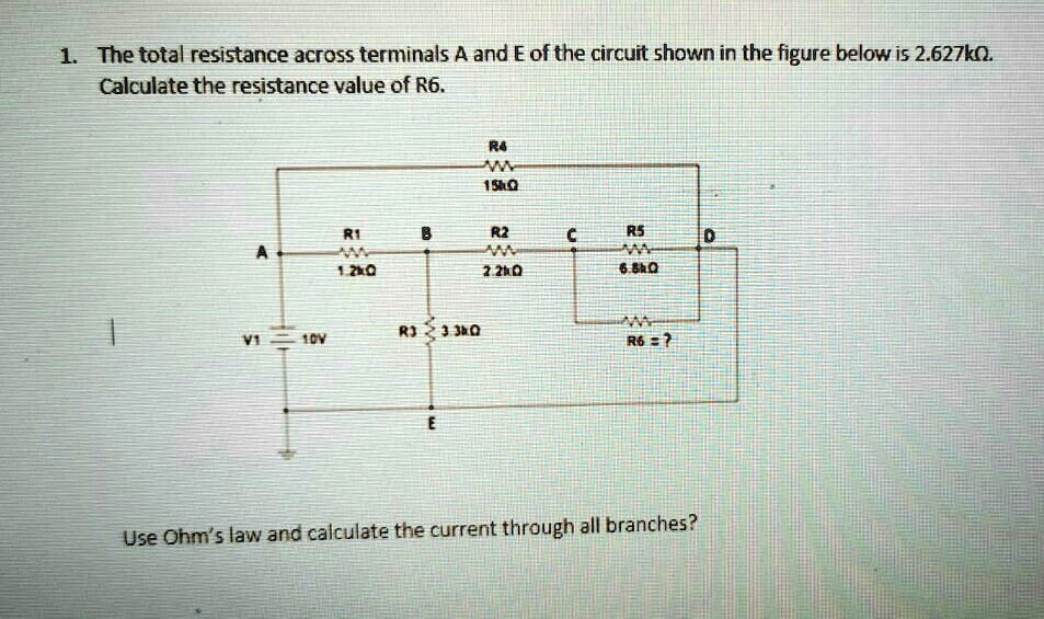 1. The total resistance across terminals A and E of the circuit shown in the figure below is 2.627k?.
Calculate the resistance value of R6.

R4: 15k?
R1: 1.2k?
R2: 2.2k?
R5: 6.8k?
R3: 3.3k?
V1: 10V
R6 = ?

Use Ohm's law and calculate the current through all branches?