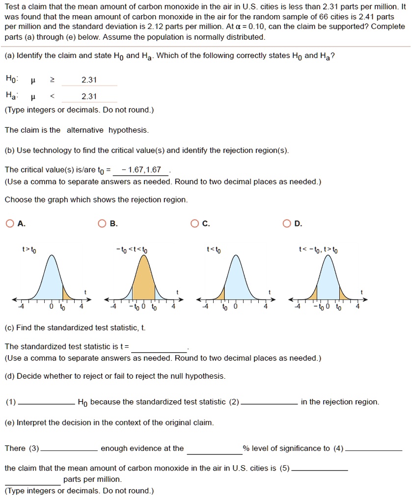 Test a claim that the mean amount of carbon monoxide in the air in U.S. cities is less than 2.31 parts per million. It was found that the mean amount of carbon monoxide in the air for the random sample of 66 cities is 2.41 parts per million and the standard deviation is 2.12 parts per million. At ? = 0.10, can the claim be supported? Complete parts (a) through (e) below. Assume the population is normally distributed.
(a) Identify the claim and state H? and H?. Which of the following correctly states H? and H??
H?: ? ? 2.31
H?: ? < 2.31
(Type integers or decimals. Do not round.)
The claim is the alternative hypothesis.
(b) Use technology to find the critical value(s) and identify the rejection region(s).
The critical value(s) is/are t? = -1.67, 1.67.
(Use a comma to separate answers as needed. Round to two decimal places as needed.)
Choose the graph which shows the rejection region.
(c) Find the standardized test statistic, t.
The standardized test statistic is t =
(Use a comma to separate answers as needed. Round to two decimal places as needed.)
(d) Decide whether to reject or fail to reject the null hypothesis.
(1)  H? because the standardized test statistic (2)  in the rejection region.
(e) Interpret the decision in the context of the original claim.
There (3)  enough evidence at the  % level of significance to (4)  the claim that the mean amount of carbon monoxide in the air in U.S. cities is (5)  parts per million.
(Type integers or decimals. Do not round.)
