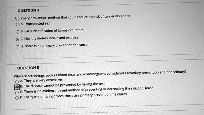 QUESTION 4
A primary prevention method that could reduce the risk of cancer would be:
A. Unprotected sex
B. Early identification of lumps or tumors
C. Healthy dietary intake and exercise
D. There is no primary prevention for cancer

QUESTION 5
Why are screenings such as blood tests and mammograms considered secondary prevention and not primary?
A. They are very expensive
B. The disease cannot be prevented by having the test
C. There is no evidence-based method of preventing or decreasing the risk of disease
D. The question is incorrect; these are primary prevention measures