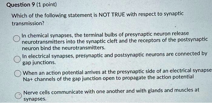 Which of the following statement is NOT TRUE with respect to synaptic transmission?

In chemical synapses, the terminal bulbs of presynaptic neuron release neurotransmitters into the synaptic cleft and the receptors of the postsynaptic neuron bind the neurotransmitters.
In electrical synapses, presynaptic and postsynaptic neurons are connected by gap junctions.
When an action potential arrives at the presynaptic side of an electrical synapse Na+ channels of the gap junction open to propagate the action potential
Nerve cells communicate with one another and with glands and muscles at synapses.