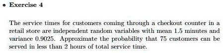 The service times for customers coming through a checkout counter in a retail store are independent random variables with mean 1.5 minutes and variance 0.9025. Approximate the probability that 75 customers can be served in less than 2 hours of total service time.