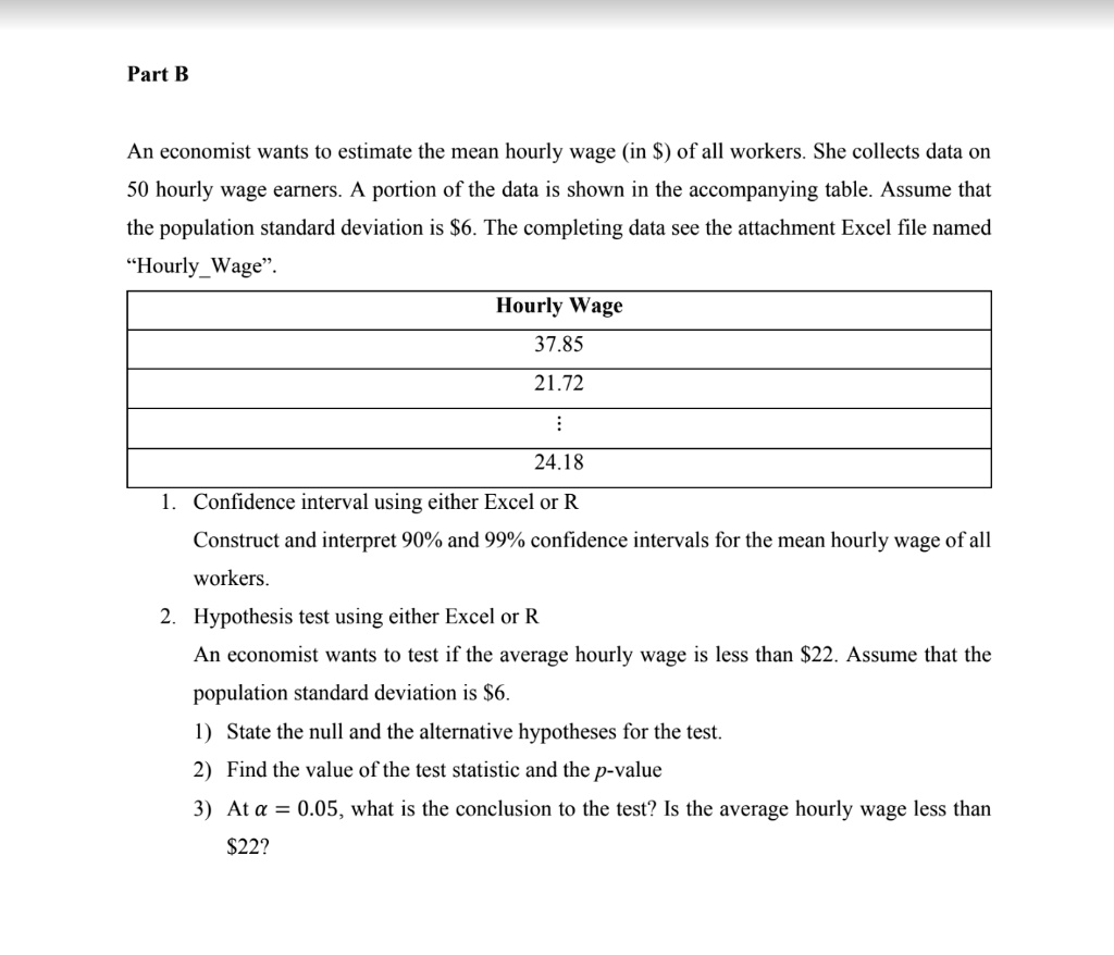 Part B

An economist wants to estimate the mean hourly wage (in ) of all workers. She collects data on 50 hourly wage earners. A portion of the data is shown in the accompanying table. Assume that the population standard deviation is6. The completing data see the attachment Excel file named ?HourlyWage”.

Hourly Wage
37.85
21.72
...
24.18

1. Confidence interval using either Excel or R
Construct and interpret 90% and 99% confidence intervals for the mean hourly wage of all workers.
2. Hypothesis test using either Excel or R
An economist wants to test if the average hourly wage is less than 22. Assume that the population standard deviation is6.
1) State the null and the alternative hypotheses for the test.
2) Find the value of the test statistic and the p-value
3) At ? = 0.05, what is the conclusion to the test? Is the average hourly wage less than 22?