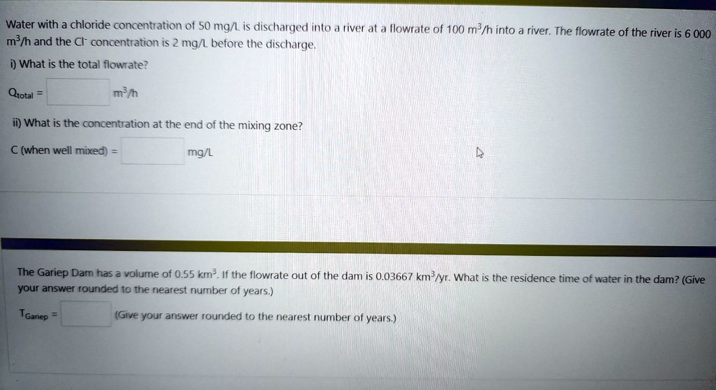 Water with a chloride concentration of 50 mg/L is discharged into a river at a flowrate of 100 m³/h into a river. The flowrate of the river is 6 000 m³/h and the Cl? concentration is 2 mg/L before the discharge.
i) What is the total flowrate?
Qtotal =  m³/h
ii) What is the concentration at the end of the mixing zone?
C (when well mixed) =  mg/L
The Gariep Dam has a volume of 0.55 km³. If the flowrate out of the dam is 0.03667 km³/yr. What is the residence time of water in the dam? (Give your answer rounded to the nearest number of years.)
TGariep =  (Give your answer rounded to the nearest number of years.)