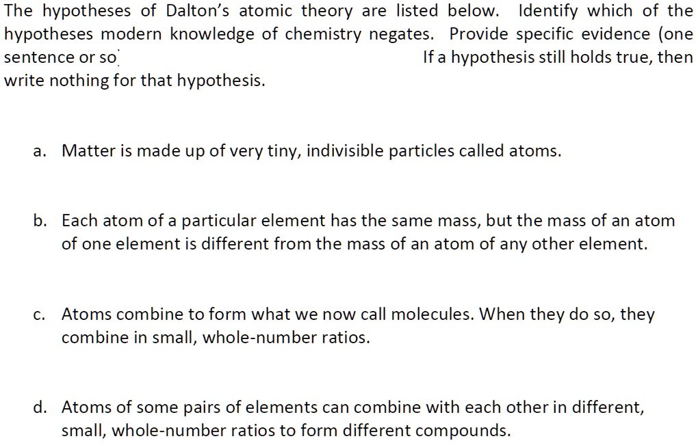 The hypotheses of Dalton's atomic theory are listed below. Identify which of the
hypotheses modern knowledge of chemistry negates. Provide specific evidence (one
sentence or so).
If a hypothesis still holds true, then
write nothing for that hypothesis.
a. Matter is made up of very tiny, indivisible particles called atoms.
b. Each atom of a particular element has the same mass, but the mass of an atom
of one element is different from the mass of an atom of any other element.
c. Atoms combine to form what we now call molecules. When they do so, they
combine in small, whole-number ratios.
d. Atoms of some pairs of elements can combine with each other in different,
small, whole-number ratios to form different compounds.
