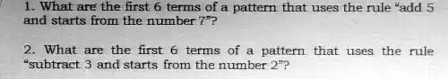 1. What are the first 6 terms of a pattern that uses the rule "add 5
and starts from the number 7"?
2. What are the first 6 terms of a pattern that uses the rule
"subtract 3 and starts from the number 2"?