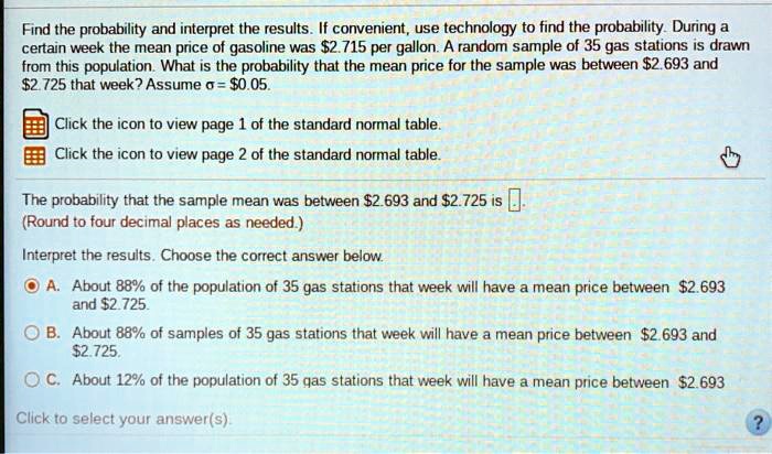 Find the probability and interpret the results. If convenient, use technology to find the probability. During a certain week the mean price of gasoline was 2.715 per gallon. A random sample of 35 gas stations is drawn from this population. What is the probability that the mean price for the sample was between2.693 and 2.725 that week? Assume ? =0.05.

The probability that the sample mean was between 2.693 and2.725 is .
(Round to four decimal places as needed.)

Interpret the results. Choose the correct answer below.

A. About 88% of the population of 35 gas stations that week will have a mean price between $2.693 and $2.725.

B. About 88% of samples of 35 gas stations that week will have a mean price between $2.693 and $2.725.

C. About 12% of the population of 35 gas stations that week will have a mean price between $2.693 and $2.725.

Click to select your answer(s).