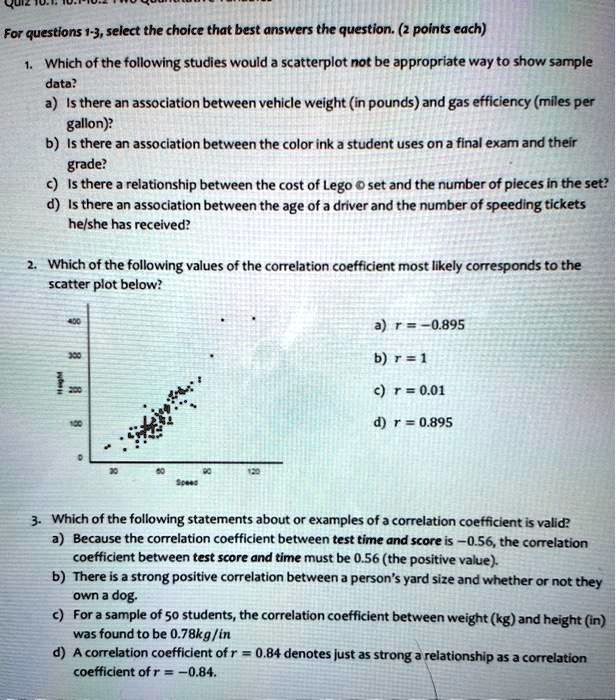 For questions 1-3, select the choice that best answers the question. (2 points each)

1. Which of the following studies would a scatterplot not be appropriate way to show sample data?
a) Is there an association between vehicle weight (in pounds) and gas efficiency (miles per gallon)?
b) Is there an association between the color ink a student uses on a final exam and their grade?
c) Is there a relationship between the cost of Lego © set and the number of pieces in the set?
d) Is there an association between the age of a driver and the number of speeding tickets he/she has received?

2. Which of the following values of the correlation coefficient most likely corresponds to the scatter plot below?
a) r = -0.895
b) r = 1
c) r = 0.01
d) r = 0.895

3. Which of the following statements about or examples of a correlation coefficient is valid?
a) Because the correlation coefficient between test time and score is -0.56, the correlation coefficient between test score and time must be 0.56 (the positive value).
b) There is a strong positive correlation between a person's yard size and whether or not they own a dog.
c) For a sample of 50 students, the correlation coefficient between weight (kg) and height (in) was found to be 0.78kg/in
d) A correlation coefficient of r = 0.84 denotes just as strong a relationship as a correlation coefficient of r = -0.84.