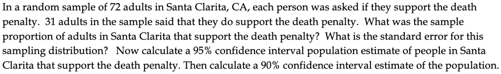In a random sample of 72 adults in Santa Clarita, CA, each person was asked if they support the death penalty. 31 adults in the sample said that they do support the death penalty. What was the sample proportion of adults in Santa Clarita that support the death penalty? What is the standard error for this sampling distribution? Now calculate a 95% confidence interval population estimate of people in Santa Clarita that support the death penalty. Then calculate a 90% confidence interval estimate of the population.