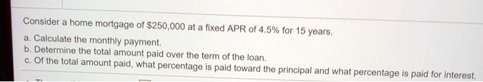 Consider a home mortgage of 250,000 at a fixed APR of 4.5% for 15 years.
a. Calculate the monthly payment.
b. Determine the total amount paid over the term of the loan.
c. Of the total amount paid, what percentage is paid toward the principal and what percentage is paid for interest.