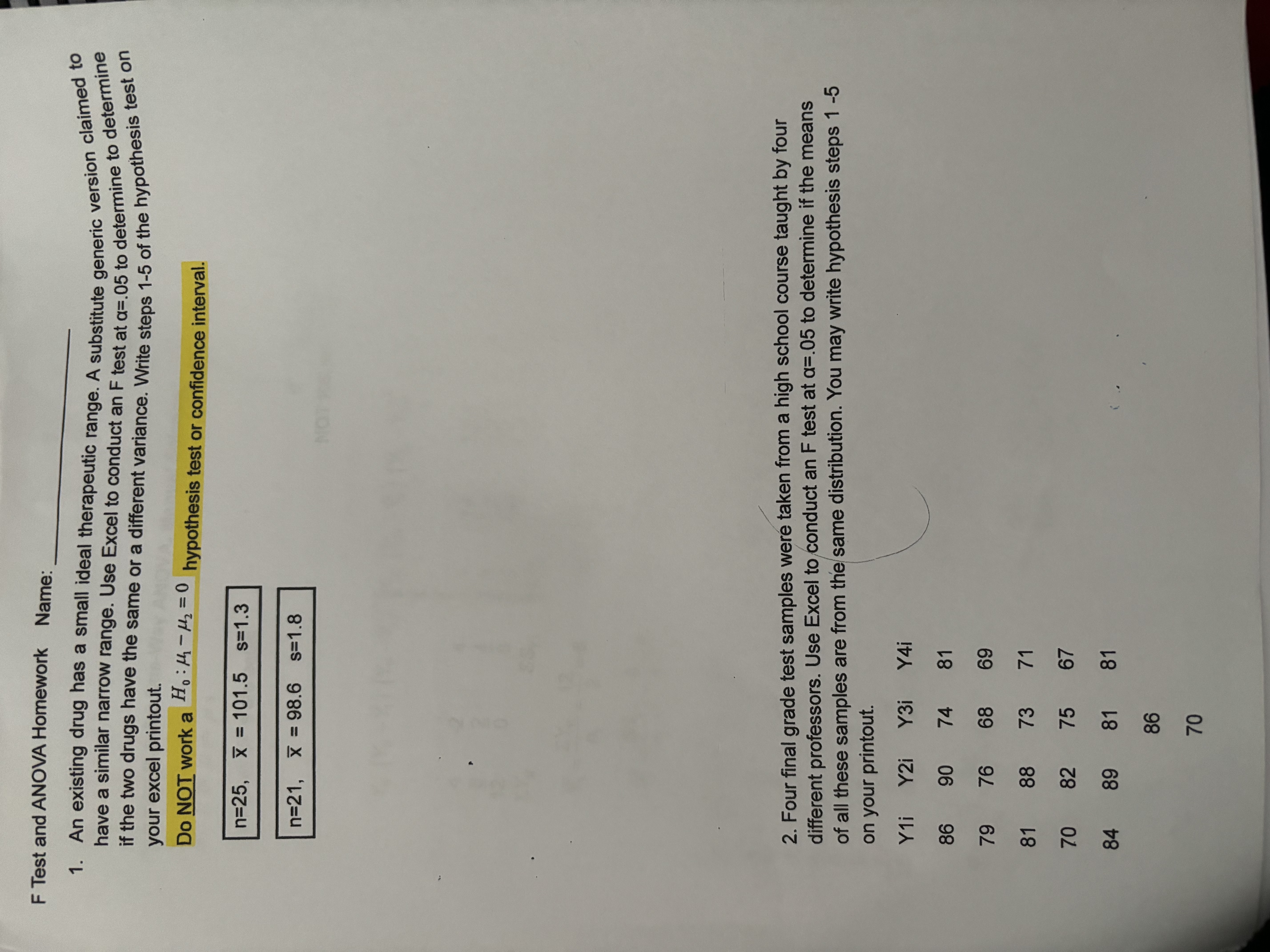 F Test and ANOVA Homework Name:
1. An existing drug has a small ideal therapeutic range. A substitute generic version claimed to have a similar narrow range. Use Excel to conduct an F test at α=.05 to determine to determine if the two drugs have the same or a different variance. Write steps 1-5 of the hypothesis test on your excel printout.
Do NOT work a H0: μ1-μ2=0 hypothesis test or confidence interval.

    n=25,    x̅=101.5     s=1.3 
        
        n=21,    x̅=98.6     s=1.8

2. Four final grade test samples were taken from a high school course taught by four different professors. Use Excel to conduct an F test at α=.05 to determine if the means of all these samples are from the same distribution. You may write hypothesis steps 1-5 on your printout.
 
Y1i     Y2i     Y3i     Y4i 

86     90     74     81 

79     76     68     69 

81     88     73     71 

70     82     75     67 

84     89     81     81 

        86     

        70    
