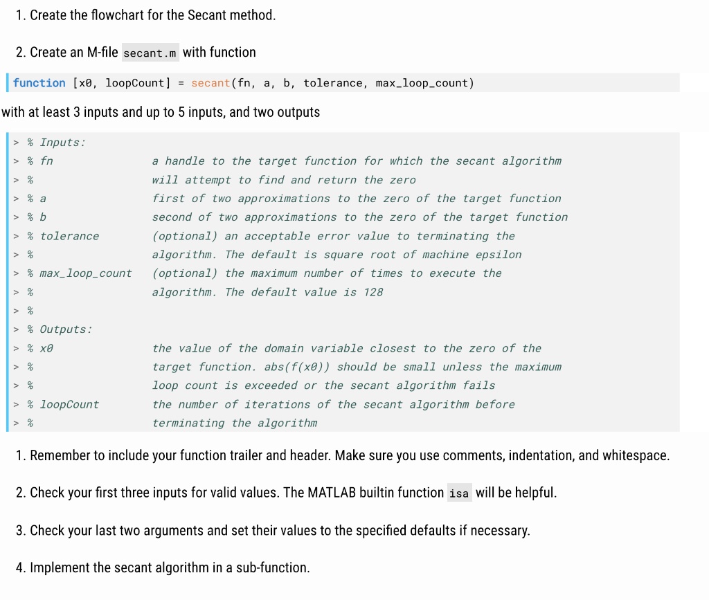 1. Create the flowchart for the Secant method.
2. Create an M-file secant.m with function
function [x0, loopCount] = secant(fn, a, b, tolerance, maxloopcount)
with at least 3 inputs and up to 5 inputs, and two outputs
% Inputs:
% fn
a handle to the target function for which the secant algorithm
will attempt to find and return the zero
% a
first of two approximations to the zero of the target function
% b
second of two approximations to the zero of the target function
% tolerance
(optional) an acceptable error value to terminating the
algorithm. The default is square root of machine epsilon
% maxloopcount
(optional) the maximum number of times to execute the
algorithm. The default value is 128
% Outputs:
% x0
the value of the domain variable closest to the zero of the
target function. abs(f(x0)) should be small unless the maximum
loop count is exceeded or the secant algorithm fails
% loopCount
the number of iterations of the secant algorithm before
terminating the algorithm
1. Remember to include your function trailer and header. Make sure you use comments, indentation, and whitespace.
2. Check your first three inputs for valid values. The MATLAB builtin function isa will be helpful.
3. Check your last two arguments and set their values to the specified defaults if necessary.
4. Implement the secant algorithm in a sub-function.