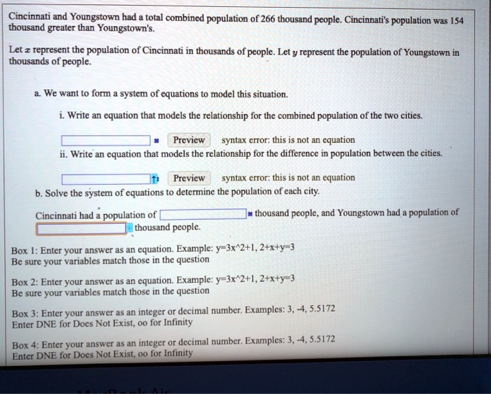 Cincinnati and Youngstown had a total combined population of 266 thousand people. Cincinnati's population was 154 thousand greater than Youngstown's.

Let x represent the population of Cincinnati in thousands of people. Let y represent the population of Youngstown in thousands of people.

a. We want to form a system of equations to model this situation.

i. Write an equation that models the relationship for the combined population of the two cities.
Preview syntax error: this is not an equation
ii. Write an equation that models the relationship for the difference in population between the cities.
Preview syntax error: this is not an equation

b. Solve the system of equations to determine the population of each city.

Cincinnati had a population of thousand people, and Youngstown had a population of thousand people.

Box 1: Enter your answer as an equation. Example: y=3x^2+1, 2+x+y=3
Be sure your variables match those in the question

Box 2: Enter your answer as an equation. Example: y=3x^2+1, 2+x+y=3
Be sure your variables match those in the question

Box 3: Enter your answer as an integer or decimal number. Examples: 3, -4, 5.5172
Enter DNE for Does Not Exist, oo for Infinity

Box 4: Enter your answer as an integer or decimal number. Examples: 3, -4, 5.5172
Enter DNE for Does Not Exist, oo for Infinity