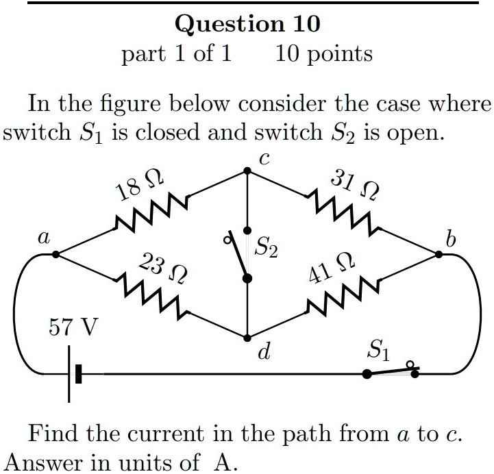 In the figure below consider the case where switch S1 is closed and switch S2 is open.
Find the current in the path from a to c.
Answer in units of A.