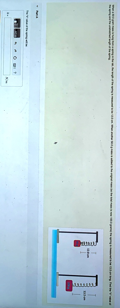 When a 50.0 gram mass is hung from a spring in the lab, the length of the spring is measured to be 12.0 cm. When another 50.0 g mass is added to the original mass (so the total mass is now 100.0 grams) the spring is measured to be 13.5 cm long. Find the k̈v̈alue of the spring and the unstretched length of the spring.
Part A
The k̈v̈alue of the spring will be: